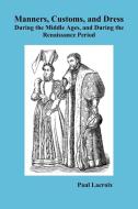 Manners, Customs, and Dress During the Middle Ages and During the Renaissance Period di Paul Lacroix edito da Benediction Books