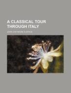 A Classical Tour Through Italy di John Chetwode Eustace edito da General Books Llc