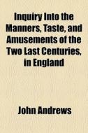 Inquiry Into The Manners, Taste, And Amusements Of The Two Last Centuries, In England di John Andrews edito da General Books Llc