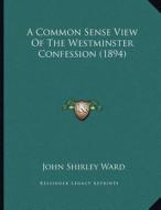 A Common Sense View of the Westminster Confession (1894) di John Shirley Ward edito da Kessinger Publishing