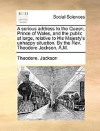 A Serious Address To The Queen, Prince Of Wales, And The Public At Large, Relative To His Majesty's Unhappy Situation. By The Rev. Theodore Jackson, A di Theodore Jackson edito da Gale Ecco, Print Editions