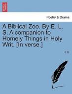 A Biblical Zoo. By E. L. S. A companion to Homely Things in Holy Writ. [In verse.] di E S. edito da British Library, Historical Print Editions