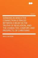 Sermons in Which the Connection Is Traced Between a Belief in the Truths of Revelation, and the Character, Comfort, and  di Miles Jackson edito da HardPress Publishing