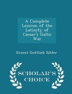 A Complete Lexicon Of The Latinity Of Caesar's Gallic War - Scholar's Choice Edition di Ernest Gottlieb Sihler edito da Scholar's Choice