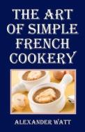 The Art of Simple French Cookery di Alexander Watt edito da Createspace