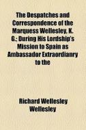 The Despatches And Correspondence Of The Marquess Wellesley, K. G.; During His Lordship's Mission To Spain As Ambassador Extraordianry To The di Richard Wellesley Wellesley edito da General Books Llc