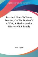 Practical Hints To Young Females, On The Duties Of A Wife, A Mother And A Mistress Of A Family di Ann Taylor edito da Kessinger Publishing, Llc
