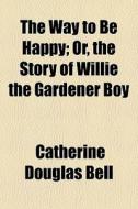 The Way To Be Happy; Or, The Story Of Willie The Gardener Boy di Catherine Douglas Bell edito da General Books Llc