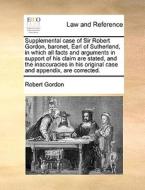 Supplemental Case Of Sir Robert Gordon, Baronet, Earl Of Sutherland, In Which All Facts And Arguments In Support Of His Claim Are Stated, And The Inac di Robert Gordon edito da Gale Ecco, Print Editions