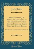 Speech of Hon. J. S. Potter, of Arlington, on the Subject of Uniting Certain Cities and Towns with the City of Boston: Delivered in the Massachusetts di J. S. Potter edito da Forgotten Books