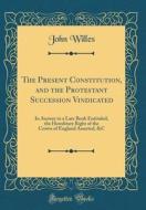 The Present Constitution, and the Protestant Succession Vindicated: In Answer to a Late Book Entituled, the Hereditary Right of the Crown of England A di John Willes edito da Forgotten Books