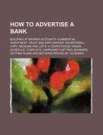 How to Advertise a Bank; Building Up Savings Accounts--Commercial, Investment, Trust and Safe Deposit Advertising--Copy, Mediums and Lists--A Year's H di Books Group edito da Rarebooksclub.com