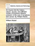 An Inquiry Into The History, Nature, Causes, And Different Modes Of Treatment Hitherto Pursued, In The Cure Of Scrophula And Cancer. By William Nisbet di William Nisbet edito da Gale Ecco, Print Editions