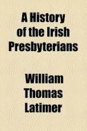 A History Of The Irish Presbyterians di William Thomas Latimer edito da General Books Llc