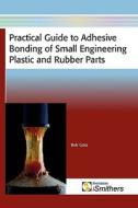 Practical Guide To Adhesive Bonding Of Small Engineering Plastic And Rubber Parts di Bob Goss edito da Smithers Rapra Technology