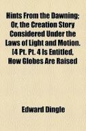 Hints From The Dawning; Or, The Creation Story Considered Under The Laws Of Light And Motion. [4 Pt. Pt. 4 Is Entitled, How Globes Are Raised And Move di Edward Dingle edito da General Books Llc