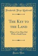 The Key to the Land: What a City Man Did with a Small Farm (Classic Reprint) di Frederick Frye Rockwell edito da Forgotten Books