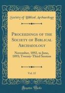 Proceedings of the Society of Biblical Archaeology, Vol. 15: November, 1892, to June, 1893; Twenty-Third Session (Classic Reprint) di Society Of Biblical Archaeology edito da Forgotten Books