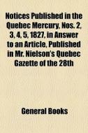 Notices Published In The Quebec Mercury, Nos. 2, 3, 4, 5, 1827, In Answer To An Article, Published In Mr. Nielson's Quebec Gazette Of The 28th di Books Group edito da General Books Llc