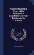 Church Building; A Study Of The Principles Of Architecture In Their Relation To The Church di Ralph Adams Cram edito da Sagwan Press