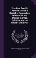 Primitive Semitic Religion Today; A Record Of Researches, Discoveries And Studies In Syria, Palestine And The Sinaitic Peninsula di Samuel Ives Curtiss, William Hayes Ward edito da Palala Press