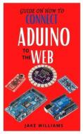 Guide On How To Connect Aduino To The Web di Jake Williams edito da Independently Published