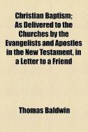 Christian Baptism; As Delivered To The Churches By The Evangelists And Apostles In The New Testament, In A Letter To A Friend di Thomas Baldwin edito da General Books Llc