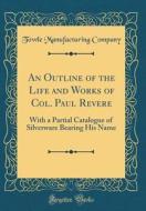 An Outline of the Life and Works of Col. Paul Revere: With a Partial Catalogue of Silverware Bearing His Name (Classic Reprint) di Towle Manufacturing Company edito da Forgotten Books