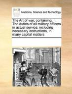 The Art Of War, Containing, I. The Duties Of All Military Officers In Actual Service; Including Necessary Instructions, In Many Capital Matters di Multiple Contributors edito da Gale Ecco, Print Editions