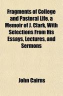 Fragments Of College And Pastoral Life, A Memoir Of J. Clark, With Selections From His Essays, Lectures, And Sermons di John Cairns edito da General Books Llc