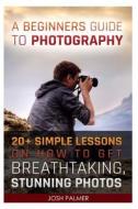 A   Beginners Guide to Photography: 20+ Simple Lessons on How to Get Breathtaking, Stunning Photos: (Photography, Digital Photography, Photography Bus di Josh Palmer edito da Createspace