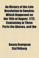 An History Of The Late Revolution In Sweden; Which Happened On The 19th Of August, 1772. Containing In Three Parts The Abuses, And The di Georg Georgson Stahlberg, Georg Georgson Staishlberg edito da General Books Llc