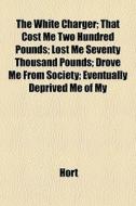 The White Charger; That Cost Me Two Hundred Pounds; Lost Me Seventy Thousand Pounds; Drove Me From Society; Eventually Deprived Me Of My di Hort edito da General Books Llc