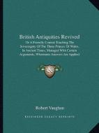 British Antiquities Revived: Or a Friendly Contest Touching the Sovereignty of the Three Princes of Wales, in Ancient Times, Managed with Certain A di Robert Vaughan edito da Kessinger Publishing