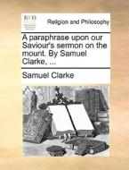 A Paraphrase Upon Our Saviour's Sermon On The Mount. By Samuel Clarke, ... di Samuel Clarke edito da Gale Ecco, Print Editions