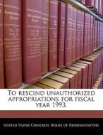 To Rescind Unauthorized Appropriations For Fiscal Year 1993. edito da Bibliogov