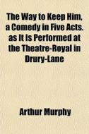 The Way To Keep Him, A Comedy In Five Ac di Arthur Murphy edito da General Books
