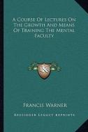 A Course of Lectures on the Growth and Means of Training the Mental Faculty di Francis Warner edito da Kessinger Publishing