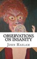 Observations on Insanity: With Practical Remarks on the Disease and an Account of the Morbid Appearances on Dissection di John Haslam edito da Createspace Independent Publishing Platform