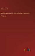 Absolute Money, a New System of National Finance di Britton A. Hill edito da Outlook Verlag
