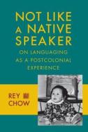 Not Like a Native Speaker - On Languaging as a Postcolonial Experience di Rey Chow edito da Columbia University Press