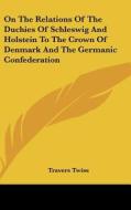 On the Relations of the Duchies of Schleswig and Holstein to the Crown of Denmark and the Germanic Confederation di Travers Twiss edito da Kessinger Publishing