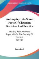An Inquiry Into Some Parts of Christian Doctrine and Practice: Having Relation More Especially to the Society of Friends (1841) di Edward Ash edito da Kessinger Publishing