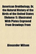 American Ornithology, Or, The Natural History Of The Birds Of The United States (volume 1); Illustrated With Plates Engraved From Drawings From di Alexander Wilson edito da General Books Llc