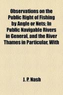 Observations On The Public Right Of Fishing By Angle Or Nets; In Public Navigable Rivers In General, And The River Thames In Particular, With di J. P. Nash edito da General Books Llc