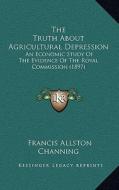 The Truth about Agricultural Depression: An Economic Study of the Evidence of the Royal Commission (1897) di Francis Allston Channing Channing edito da Kessinger Publishing