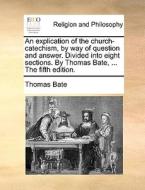 An Explication Of The Church-catechism, By Way Of Question And Answer. Divided Into Eight Sections. By Thomas Bate, ... The Fifth Edition di Thomas Bate edito da Gale Ecco, Print Editions