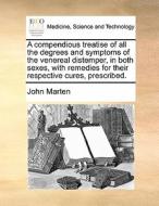 A Compendious Treatise Of All The Degrees And Symptoms Of The Venereal Distemper, In Both Sexes, With Remedies For Their Respective Cures, Prescribed di John Marten edito da Gale Ecco, Print Editions