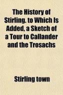 The History Of Stirling. To Which Is Added, A Sketch Of A Tour To Callander And The Trosachs di Stirling Town edito da General Books Llc