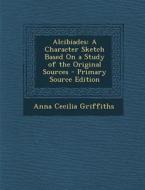 Alcibiades: A Character Sketch Based on a Study of the Original Sources - Primary Source Edition di Anna Cecilia Griffiths edito da Nabu Press
